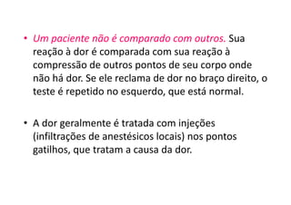 • Um paciente não é comparado com outros. Sua
reação à dor é comparada com sua reação à
compressão de outros pontos de seu corpo onde
não há dor. Se ele reclama de dor no braço direito, o
teste é repetido no esquerdo, que está normal.
• A dor geralmente é tratada com injeções
(infiltrações de anestésicos locais) nos pontos
gatilhos, que tratam a causa da dor.
 