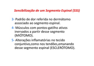 Sensibilização de um Segmento Espinal (SSS)
3- Padrão de dor referida no dermátomo
associado ao segmento espinal.
4- Músculos com pontos-gatilho ativos
inervados a partir desse segmento
(MIÓTOMO).
5- Alterações inflamatórias no tecido
conjuntivo,como nos tendões,emanando
desse segmento espinal (ESCLERÓTOMO).
 