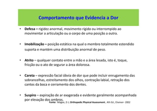 Comportamento que Evidencia a Dor
• Defesa – rigidez anormal, movimento rígido ou interrompido ao
movimentar a articulação ou o corpo de uma posição a outra.
• Imobilização – posição estática na qual o membro totalmente estendido
suporta e mantém uma distribuição anormal de peso.
• Atrito – qualquer contato entre a mão e a área lesada, isto é, toque,
fricção ou o ato de segurar a área dolorosa.
• Careta – expressão facial óbvia de dor que pode incluir enrugamento das
sobrancelhas, estreitamento dos olhos, contração labial, retração dos
cantos da boca e cerramento dos dentes.
• Suspiro – expiração de ar exagerada e evidente geralmente acompanhada
por elevação dos ombros.
Fonte: Magee, D J; Orthopedic Physical Assessment , 4th Ed., Elseiver- 2002
 