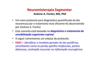 Neuromioterapia Segmentar
Andrew A. Fischer, MD, PhD
• Um novo protocolo para diagnóstico quantificado da dor
neuromuscular e tratamento mais eficiente foi desenvolvido
por Andrew A. Fischer.
• Este conceito está baseado no diagnóstico e tratamento da
sensibilização segmentar espinal.
• A seguir comentamos um esboço do protocolo.
• FASE I : Identificar o imediato gerador de dor periférica,
semelhantes como os pontos-gatilho miofasciais, pontos
dolorosos, contração muscular ou inflamação neurogênica.
 
