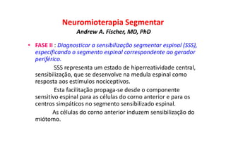 Neuromioterapia Segmentar
Andrew A. Fischer, MD, PhD
• FASE II : Diagnosticar a sensibilização segmentar espinal (SSS),
especificando o segmento espinal correspondente ao gerador
periférico.
SSS representa um estado de hiperreatividade central,
sensibilização, que se desenvolve na medula espinal como
resposta aos estímulos nociceptivos.
Esta facilitação propaga-se desde o componente
sensitivo espinal para as células do corno anterior e para os
centros simpáticos no segmento sensibilizado espinal.
As células do corno anterior induzem sensibilização do
miótomo.
 