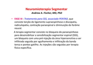 Neuromioterapia Segmentar
Andrew A. Fischer, MD, PhD
• FASE III : Tratamento para SSS, associado PENTAD, que
consiste torção do ligamento supraespinhoso e discopatia,
radiculopatia, contração paraespinal e diminuição do forâme
neural.
A terapia segmentar consiste no bloqueio do paraespinhoso
para desensibilizar a sensibilização segmentar espinal (SSS),
um bloqueio com uma pré-injeção da área hipersensitiva a ser
infiltrada seguida por agulhamento e infiltração da banda
tensa e pontos-gatilho. As injeções são seguidas por terapia
física específica.
 