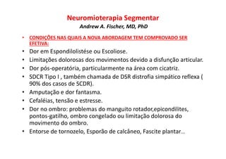 Neuromioterapia Segmentar
Andrew A. Fischer, MD, PhD
• CONDIÇÕES NAS QUAIS A NOVA ABORDAGEM TEM COMPROVADO SER
EFETIVA:
• Dor em Espondilolistése ou Escoliose.
• Limitações dolorosas dos movimentos devido a disfunção articular.
• Dor pós-operatória, particularmente na área com cicatriz.
• SDCR Tipo I , também chamada de DSR distrofia simpático reflexa (
90% dos casos de SCDR).
• Amputação e dor fantasma.
• Cefaléias, tensão e estresse.
• Dor no ombro: problemas do manguito rotador,epicondilites,
pontos-gatilho, ombro congelado ou limitação dolorosa do
movimento do ombro.
• Entorse de tornozelo, Esporão de calcâneo, Fascite plantar...
 