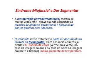 Síndrome Miofascial e Dor Segmentar
• A mesoterapia (intradermoterapia) mostra-se
muitas vezes mais eficaz quando associada às
técnicas de bloqueio paraespinal e bloqueio de
pontos gatilhos com lidocaína.
• O resultado deste tratamento pode ser documentado
através da termografia, além dos meios clínicos já
citados. O padrão de cores (vermelho a verde, no
caso da imagem colorida ou tons de cinza na imagem
em preto e branco) indica gradiente de temperatura.
 