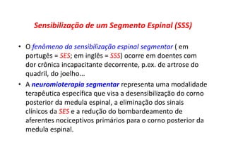 Sensibilização de um Segmento Espinal (SSS)
• O fenômeno da sensibilização espinal segmentar ( em
portugês = SES; em inglês = SSS) ocorre em doentes com
dor crônica incapacitante decorrente, p.ex. de artrose do
quadril, do joelho...
• A neuromioterapia segmentar representa uma modalidade
terapêutica específica que visa a desensibilização do corno
posterior da medula espinal, a eliminação dos sinais
clínicos da SES e a redução do bombardeamento de
aferentes nociceptivos primários para o corno posterior da
medula espinal.
 