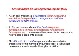 Sensibilização de um Segmento Espinal (SSS)
• Assim com frequência é necessário tratar e abordar a
sensibilização espinal para conseguir uma melhora
duradoura na SDM crônica.
• A. Fischer recomenda a utilização de bloqueios
paraespinais e injeções de anestésicos no ligamento
interespinhoso, o que ele considera como fonte do estímulo
nocivo para o segmento espinal.
• Ele utiliza técnicas médicas para abordar as condições
tratadas de forma manual por quiropráticos: a subluxação
de coluna e a síndrome de disfunção somática.
 