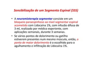 Sensibilização de um Segmento Espinal (SSS)
• A neuromioterapia segmentar consiste em um
bloqueio paraespinhoso ao nível segmentar espinal
acometido com Lidocaína 1%, com infusão difusa de
3 ml, realizado por médico experiente, com
aplicações semanais, durante 3 semanas.
• Se vários pontos de dolorimento ou gatilho
estiverem presentes num mesmo músculo, então, o
ponto de maior dolorimento é o escolhido para o
agulhamento e infiltração de Lidocaína 1%.
 