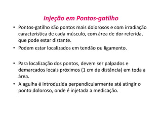 Injeção em Pontos-gatilho
• Pontos-gatilho são pontos mais dolorosos e com irradiação
característica de cada músculo, com área de dor referida,
que pode estar distante.
• Podem estar localizados em tendão ou ligamento.
• Para localização dos pontos, devem ser palpados e
demarcados locais próximos (1 cm de distância) em toda a
área.
• A agulha é introduzida perpendicularmente até atingir o
ponto doloroso, onde é injetada a medicação.
 