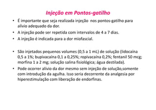 Injeção em Pontos-gatilho
• É importante que seja realizada injeção nos pontos-gatilho para
alívio adequado da dor.
• A injeção pode ser repetida com intervalos de 4 a 7 dias.
• A injeção é indicada para a dor miofascial.
• São injetados pequenos volumes (0,5 a 1 mL) de solução (lidocaína
0,5 a 1%; bupivacaína 0,1 a 0,25%; ropivacaína 0,2%; fentanil 50 mcg;
morfina 1 a 2 mg; solução salina fisiológica; água destilada).
• Pode ocorrer alívio da dor mesmo sem injeção de solução,somente
com introdução da agulha. Isso seria decorrente da analgesia por
hiperestimulação com liberação de endorfinas.
 
