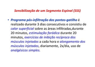Sensibilização de um Segmento Espinal (SSS)
• Programa pós-infiltração dos pontos-gatilho é
realizado durante 3 dias consecutivos e consistiu de
calor superficial sobre as áreas infiltradas,durante
20 minutos, estimulação farádica durante 20
minutos, exercícios de inibição recíproca dos
músculos injetados a cada hora e alongamento dos
músculos injetados, diariamente, 2x/dia, uso de
analgésicos simples.
 