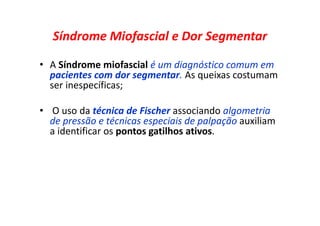 Síndrome Miofascial e Dor Segmentar
• A Síndrome miofascial é um diagnóstico comum em
pacientes com dor segmentar. As queixas costumam
ser inespecíficas;
• O uso da técnica de Fischer associando algometria
de pressão e técnicas especiais de palpação auxiliam
a identificar os pontos gatilhos ativos.
 