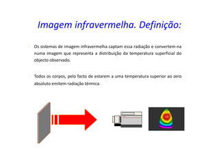 Os sistemas de imagem infravermelha captam essa radiação e convertem-na
numa imagem que representa a distribuição da temperatura superficial do
objecto observado.
Todos os corpos, pelo facto de estarem a uma temperatura superior ao zero
absoluto emitem radiação térmica.
Imagem infravermelha. Definição:
 