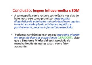 Conclusão: Imgem Infravermelha x SDM
• A termografia,como recurso tecnológico nos dias de
hoje mostra-se como promissor meio auxiliar
diagnóstico de patologias músculo-tendíneas agudas,
onde há exacerbação da atividade simpática e
possivelmente processo inflamatório associado.
• Podemos também pensar em seu uso como triagem
em casos de doenças ocupacionais (LER/DORT), visto
que a Síndrome Miofascial está associada de
maneira freqüente nestes casos, como fator
agravante.
 