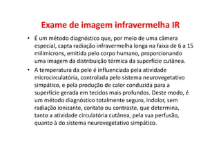 Exame de imagem infravermelha IR
• É um método diagnóstico que, por meio de uma câmera
especial, capta radiação infravermelha longa na faixa de 6 a 15
milimicrons, emitida pelo corpo humano, proporcionando
uma imagem da distribuição térmica da superfície cutânea.
• A temperatura da pele é influenciada pela atividade
microcirculatória, controlada pelo sistema neurovegetativo
simpático, e pela produção de calor conduzida para a
superfície gerada em tecidos mais profundos. Deste modo, é
um método diagnóstico totalmente seguro, indolor, sem
radiação ionizante, contato ou contraste, que determina,
tanto a atividade circulatória cutânea, pela sua perfusão,
quanto à do sistema neurovegetativo simpático.
 