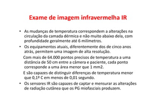 Exame de imagem infravermelha IR
• As mudanças de temperatura correspondem a alterações na
circulação da camada dérmica e não muito abaixo dela, com
profundidade geralmente até 6 milímetros.
• Os equipamentos atuais, diferentemente dos de cinco anos
atrás, permitem uma imagem de alta resolução.
Com mais de 64.000 pontos precisos de temperatura a uma
distância de 50 cm entre a câmera e paciente, cada ponto
corresponde a uma área menor que 1 mm2.
E são capazes de distinguir diferenças de temperatura menor
que 0,1º C em menos de 0,01 segundo.
• Os sensores IR são capazes de captar e mensurar as alterações
de radiação cutânea que os PG miofasciais produzem.
 