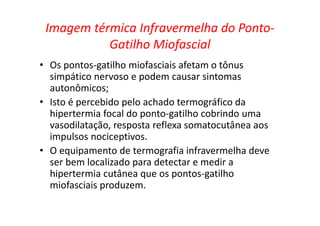 Imagem térmica Infravermelha do Ponto-
Gatilho Miofascial
• Os pontos-gatilho miofasciais afetam o tônus
simpático nervoso e podem causar sintomas
autonômicos;
• Isto é percebido pelo achado termográfico da
hipertermia focal do ponto-gatilho cobrindo uma
vasodilatação, resposta reflexa somatocutânea aos
impulsos nociceptivos.
• O equipamento de termografia infravermelha deve
ser bem localizado para detectar e medir a
hipertermia cutânea que os pontos-gatilho
miofasciais produzem.
 