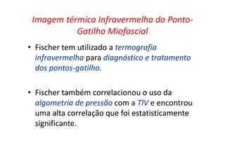 Imagem térmica Infravermelha do Ponto-
Gatilho Miofascial
• Fischer tem utilizado a termografia
infravermelha para diagnóstico e tratamento
dos pontos-gatilho.
• Fischer também correlacionou o uso da
algometria de pressão com a TIV e encontrou
uma alta correlação que foi estatisticamente
significante.
 