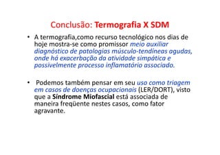 Conclusão: Termografia X SDM
• A termografia,como recurso tecnológico nos dias de
hoje mostra-se como promissor meio auxiliar
diagnóstico de patologias músculo-tendíneas agudas,
onde há exacerbação da atividade simpática e
possivelmente processo inflamatório associado.
• Podemos também pensar em seu uso como triagem
em casos de doenças ocupacionais (LER/DORT), visto
que a Síndrome Miofascial está associada de
maneira freqüente nestes casos, como fator
agravante.
 