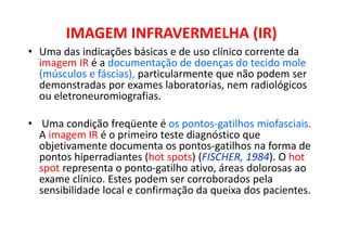 IMAGEM INFRAVERMELHA (IR)
• Uma das indicações básicas e de uso clínico corrente da
imagem IR é a documentação de doenças do tecido mole
(músculos e fáscias), particularmente que não podem ser
demonstradas por exames laboratorias, nem radiológicos
ou eletroneuromiografias.
• Uma condição freqüente é os pontos-gatilhos miofasciais.
A imagem IR é o primeiro teste diagnóstico que
objetivamente documenta os pontos-gatilhos na forma de
pontos hiperradiantes (hot spots) (FISCHER, 1984). O hot
spot representa o ponto-gatilho ativo, áreas dolorosas ao
exame clínico. Estes podem ser corroborados pela
sensibilidade local e confirmação da queixa dos pacientes.
 