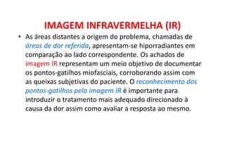 IMAGEM INFRAVERMELHA (IR)
• As áreas distantes a origem do problema, chamadas de
áreas de dor referida, apresentam-se hiporradiantes em
comparação ao lado correspondente. Os achados de
imagem IR representam um meio objetivo de documentar
os pontos-gatilhos miofasciais, corroborando assim com
as queixas subjetivas do paciente. O reconhecimento dos
pontos-gatilhos pela imagem IR é importante para
introduzir o tratamento mais adequado direcionado à
causa da dor assim como avaliar a resposta ao mesmo.
 