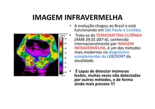 IMAGEM INFRAVERMELHA
• A evolução chegou ao Brasil e está
funcionando em São Paulo e Curitiba.
• Trata-se da TERMOMETRIA CUTÂNEA
(AMB 39.01.007-4), conhecida
internacionalmente por IMAGEM
INFRAVERMELHA, é um dos métodos
mais modernos no diagnóstico
complementar da LER/DORT da
atualidade.
• É capaz de detectar inúmeras
lesões, muitas vezes não detectadas
por outros métodos, e de forma
ainda mais precoce !!!
 