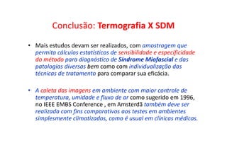 Conclusão: Termografia X SDM
• Mais estudos devam ser realizados, com amostragem que
permita cálculos estatísticos de sensibilidade e especificidade
do método para diagnóstico de Síndrome Miofascial e das
patologias diversas bem como com individualização das
técnicas de tratamento para comparar sua eficácia.
• A coleta das imagens em ambiente com maior controle de
temperatura, umidade e fluxo de ar como sugerido em 1996,
no IEEE EMBS Conference , em Amsterdã também deve ser
realizada com fins comparativos aos testes em ambientes
simplesmente climatizados, como é usual em clínicas médicas.
 