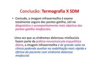 Conclusão: Termografia X SDM
• Contudo, a imagem infravermelha é exame
totalmente seguro dos pontos-gatilho, útil no
diagnóstico e acompanhamento mais objetivo dos
pontos-gatilho miofasciais.
Uma vez que as síndromes dolorosas miofasciais
fazem parte da prática neuromúsculo-esquelética
diária, a imagem infravermelha é de grande valia na
clínica podendo auxiliar na reabilitação mais rápida e
efetiva do paciente com síndrome dolorosa
miofascial.
 
