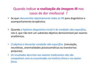 Quando indicar a realização da imagem IR nos
casos de dor miofascial ?
• Se quer documentar objetivamente todos os PG para diagnóstico e
acompanhamento terapêutico.
• Quando a hipótese diagnóstica inicial é de condição não-específica,
isto é, que não tem um substrato objetivo demonstrável por exames
anatômicos.
• O objetivo é descartar condição não-específica (simulação,
neuróticos, anormalidades psicossomáticas ou transtornos
psíquicos).
• Os resultados descritos nos exames tradicionais não são
compatíveis com os encontrados na história clínica e no exame
físico.
 