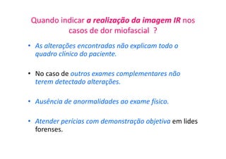 Quando indicar a realização da imagem IR nos
casos de dor miofascial ?
• As alterações encontradas não explicam todo o
quadro clínico do paciente.
• No caso de outros exames complementares não
terem detectado alterações.
• Ausência de anormalidades ao exame físico.
• Atender perícias com demonstração objetiva em lides
forenses.
 
