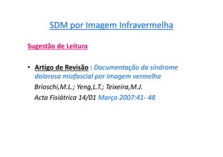 SDM por Imagem Infravermelha
Sugestão de Leitura
• Artigo de Revisão : Documentação da síndrome
dolorosa miofascial por imagem vermelha
Brioschi,M.L.; Yeng,L.T.; Teixeira,M.J.
Acta Fisiátrica 14/01 Março 2007:41- 48
 