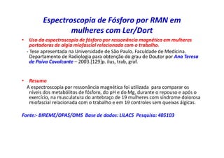 Espectroscopia de Fósforo por RMN em
mulheres com Ler/Dort
• Uso da espectroscopia de fósforo por ressonância magnética em mulheres
portadoras de algia miofascial relacionada com o trabalho.
- Tese apresentada na Universidade de São Paulo. Faculdade de Medicina.
Departamento de Radiologia para obtenção do grau de Doutor por Ana Teresa
de Paiva Cavalcante – 2003.[129]p. ilus, trab, graf.
• Resumo
A espectroscopia por ressonância magnética foi utilizada para comparar os
níveis dos metabólitos de fósforo, do pH e do Mg, durante o repouso e após o
exercício, na musculatura do antebraço de 19 mulheres com síndrome dolorosa
miofascial relacionada com o trabalho e em 19 controles sem queixas álgicas.
Fonte:- BIREME/OPAS/OMS Base de dados: LILACS Pesquisa: 405103
 