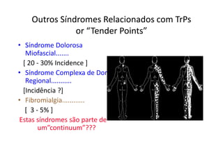 Outros Síndromes Relacionados com TrPs
or “Tender Points”
• Síndrome Dolorosa
Miofascial.......
[ 20 - 30% Incidence ]
• Síndrome Complexa de Dor
Regional...........
[Incidência ?]
• Fibromialgia............
[ 3 - 5% ]
Estas síndromes são parte de
um”continuum”???
 