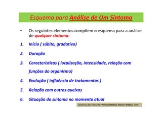 Esquema para Análise de Um Sintoma
• Os seguintes elementos compõem o esquema para a análise
de qualquer sintoma:
1. Início ( súbito, gradativo)
2. Duração
3. Características ( localização, intensidade, relação com
funções do organismo)
4. Evolução ( influência de tratamentos )
5. Relação com outras queixas
6. Situação do sintoma no momento atual
Epiphanio,EB; Vilela,JRP; Perícias Médicas Teoria e Prática, 2009
 