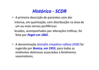 Histórico - SCDR
• A primeira descrição de pacientes com dor
intensa, em queimação, com distribuíção na área de
um ou mais nervos perfiféricos
lesados, acompanhados por alterações tróficas, foi
feita por Paget em 1862.
• A denominação distrofia simpático reflexa (DSR) foi
sugerida por Bonica, em 1953, para todas as
síndromes dolorosas associadas a fenômenos
vasomotores.
 
