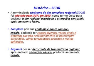 Histórico - SCDR
• A terminologia síndrome de dor complexa regional (SDCR)
foi adotada pela IASP, em 1993, como termo único para
designar a dor regional associada a alterações sensoriais
após um evento lesivo.
• Complexa pois sua etiologia é pouco compre-
endida, podendo ter causas diversas, vários sinais e
sintomas que não necessariamente se apresentam
associados, várias terapêuticas descritas e muitas
definições.
• Regional por ser decorrente de traumatismo regional,
apresentando alterações clínicas predominantemente
distais.
 