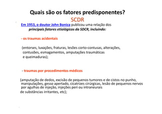 Quais são os fatores predisponentes?
SCDR•
Em 1953, o doutor John Bonica publicou uma relação dos
principais fatores etiológicos da SDCR, incluindo:
- os traumas acidentais
(entorses, luxações, fraturas, lesões corto-contusas, alterações,
contusões, esmagamentos, amputações traumáticas
e queimaduras);
- traumas por procedimentos médicos
(amputação de dedos, excisão de pequenos tumores e de cistos no punho,
manipulações, gesso apertado, cicatrizes cirúrgicas, lesão de pequenos nervos
por agulhas de injeção, injeções peri ou intraneurais
de substâncias irritantes, etc);
-
 