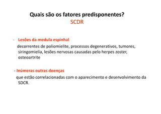 Quais são os fatores predisponentes?
SCDR
- Lesões da medula espinhal
decorrentes de poliomielite, processos degenerativos, tumores,
siringomielia, lesões nervosas causadas pelo herpes zoster,
osteoartrite
- Inúmeras outras doenças
que estão correlacionadas com o aparecimento e desenvolvimento da
SDCR.
 
