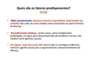 Quais são os fatores predisponentes?
SCDR
• Mais recentemente, doenças músculo-esqueléticas relacionadas ao
trabalho são cada vez mais citadas como associadas ao aparecimento
da doença.
• Procedimentos médicos, nestes casos, como imobilização
prolongada, cirurgias para descompressão de tendões e nervos, são
citados como agentes causais.
• Em alguns casos (cerca de 10% deles) não se consegue evidenciar
nenhum agente causal para o aparecimento e desenvolvimento da
doença.
 