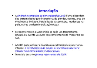Introdução
• A síndrome complexa de dor regional (SCDR) é uma desordem
das extremidades que é caracterizada por dor, edema, arco de
movimento limitado, instabilidade vasomotora, mudanças na
pele, e área de desmineralização óssea.
• Frequentemente a SCDR inicia-se após um traumatismo,
cirurgia ou evento vascular tais como infarto do miocárdio ou
AVC.
• A SCDR pode ocorrer em ambas as extremidades superior ou
inferior; o envolvimento de ambos os membros superior e
inferior no mesmo paciente não é usual.
• Tem sido descrito formas recorrentes de SCDR.
 