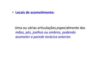 • Locais de acometimento:
Uma ou várias articulações,especialmente das
mãos, pés, joelhos ou ombros, podendo
acometer a parede torácica anterior.
 