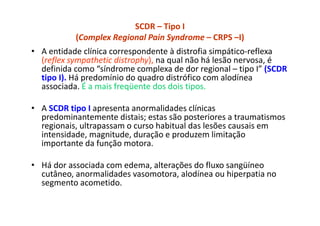 SCDR – Tipo I
(Complex Regional Pain Syndrome – CRPS –I)
• A entidade clínica correspondente à distrofia simpático-reflexa
(reflex sympathetic distrophy), na qual não há lesão nervosa, é
definida como “síndrome complexa de dor regional – tipo I” (SCDR
tipo I). Há predomínio do quadro distrófico com alodínea
associada. É a mais freqüente dos dois tipos.
• A SCDR tipo I apresenta anormalidades clínicas
predominantemente distais; estas são posteriores a traumatismos
regionais, ultrapassam o curso habitual das lesões causais em
intensidade, magnitude, duração e produzem limitação
importante da função motora.
• Há dor associada com edema, alterações do fluxo sangüíneo
cutâneo, anormalidades vasomotora, alodínea ou hiperpatia no
segmento acometido.
 