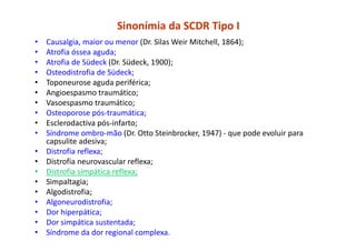 Sinonímia da SCDR Tipo I
• Causalgia, maior ou menor (Dr. Silas Weir Mitchell, 1864);
• Atrofia óssea aguda;
• Atrofia de Südeck (Dr. Südeck, 1900);
• Osteodistrofia de Südeck;
• Toponeurose aguda periférica;
• Angioespasmo traumático;
• Vasoespasmo traumático;
• Osteoporose pós-traumática;
• Esclerodactiva pós-infarto;
• Síndrome ombro-mão (Dr. Otto Steinbrocker, 1947) - que pode evoluir para
capsulite adesiva;
• Distrofia reflexa;
• Distrofia neurovascular reflexa;
• Distrofia simpática reflexa;
• Simpaltagia;
• Algodistrofia;
• Algoneurodistrofia;
• Dor hiperpática;
• Dor simpática sustentada;
• Síndrome da dor regional complexa.
 