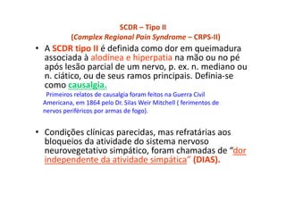 SCDR – Tipo II
(Complex Regional Pain Syndrome – CRPS-II)
• A SCDR tipo II é definida como dor em queimadura
associada à alodínea e hiperpatia na mão ou no pé
após lesão parcial de um nervo, p. ex. n. mediano ou
n. ciático, ou de seus ramos principais. Definia-se
como causalgia.
Primeiros relatos de causalgia foram feitos na Guerra Civil
Americana, em 1864 pelo Dr. Silas Weir Mitchell ( ferimentos de
nervos periféricos por armas de fogo).
• Condições clínicas parecidas, mas refratárias aos
bloqueios da atividade do sistema nervoso
neurovegetativo simpático, foram chamadas de “dor
independente da atividade simpática” (DIAS).
 