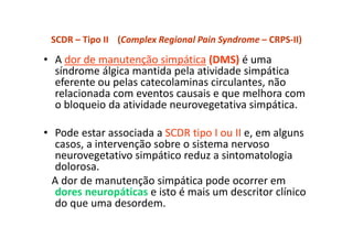 SCDR – Tipo II (Complex Regional Pain Syndrome – CRPS-II)
• A dor de manutenção simpática (DMS) é uma
síndrome álgica mantida pela atividade simpática
eferente ou pelas catecolaminas circulantes, não
relacionada com eventos causais e que melhora com
o bloqueio da atividade neurovegetativa simpática.
• Pode estar associada a SCDR tipo I ou II e, em alguns
casos, a intervenção sobre o sistema nervoso
neurovegetativo simpático reduz a sintomatologia
dolorosa.
A dor de manutenção simpática pode ocorrer em
dores neuropáticas e isto é mais um descritor clínico
do que uma desordem.
 