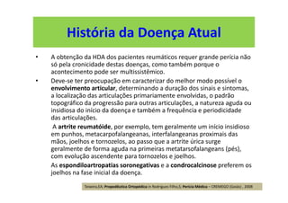 História da Doença Atual
• A obtenção da HDA dos pacientes reumáticos requer grande perícia não
só pela cronicidade destas doenças, como também porque o
acontecimento pode ser multissistêmico.
• Deve-se ter preocupação em caracterizar do melhor modo possível o
envolvimento articular, determinando a duração dos sinais e sintomas,
a localização das articulações primariamente envolvidas, o padrão
topográfico da progressão para outras articulações, a natureza aguda ou
insidiosa do início da doença e também a frequência e periodicidade
das articulações.
A artrite reumatóide, por exemplo, tem geralmente um início insidioso
em punhos, metacarpofalangeanas, interfalangeanas proximais das
mãos, joelhos e tornozelos, ao passo que a artrite úrica surge
geralmente de forma aguda na primeiras metatarsofalangeans (pés),
com evolução ascendente para tornozelos e joelhos.
As espondiloartropatias soronegativas e a condrocalcinose preferem os
joelhos na fase inicial da doença.
Teixeira,EA; Propedêutica Ortopédica in Rodrigues Filho,S; Perícia Médica – CREMEGO (Goiás) , 2008
 