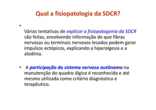 Qual a fisiopatologia da SDCR?
•
Várias tentativas de explicar a fisiopatogenia da SDCR
são feitas, envolvendo informação de que fibras
nervosas ou terminais nervosos lesados podem gerar
impulsos ectópicos, explicando a hiperalgesia e a
alodínia.
• A participação do sistema nervoso autônomo na
manutenção do quadro álgico é reconhecida e até
mesmo utilizada como critério diagnóstico e
terapêutico.
 