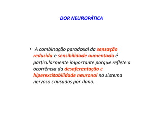 DOR NEUROPÁTICA
• A combinação paradoxal da sensação
reduzida e sensibilidade aumentada é
particularmente importante porque reflete a
ocorrência da desaferentação e
hiperexcitabilidade neuronal no sistema
nervoso causadas por dano.
 