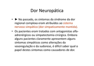 Dor Neuropática
• ► No passado, os sintomas da síndrome da dor
regional complexa eram atribuídos ao sistema
nervoso simpático (dor simpaticamente mantida).
• Os pacientes eram tratados com antagonistas alfa-
adrenérgicos ou simpatectomia cirúrgica. Embora
alguns pacientes claramente apresentem alguns
sintomas simpáticos como alterações da
vasoregulação e da sudorese, é difícil saber qual o
papel destes sintomas como causadores de dor.
 