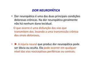 DOR NEUROPÁTICA
• Dor neuropática é uma das duas principais condições
dolorosas crônicas. Na dor neuropática geralmente
não há nenhum dano tecidual.
O que ocorre é uma disfunção das vias que
transmitem dor, levando a uma transmissão crônica
dos sinais dolorosos.
• ► A injuria neural que produz dor neuropática pode
ser óbvia ou oculta. Ela pode ocorrer em qualquer
nível das vias nociceptivas periféricas ou centrais.
 
