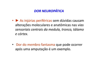 DOR NEUROPÁTICA
• ► As injúrias periféricas sem dúvidas causam
alterações moleculares e anatômicas nas vias
sensoriais centrais da medula, tronco, tálamo
e córtex.
• Dor do membro fantasma que pode ocorrer
após uma amputação é um exemplo.
 